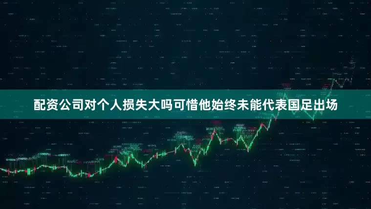 配资公司对个人损失大吗可惜他始终未能代表国足出场