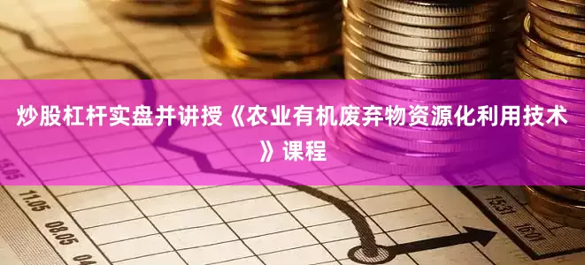炒股杠杆实盘并讲授《农业有机废弃物资源化利用技术》课程